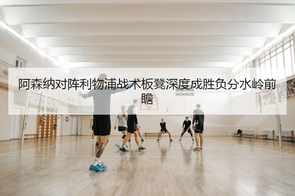 阿森纳对阵利物浦战术板凳深度成胜负分水岭前瞻