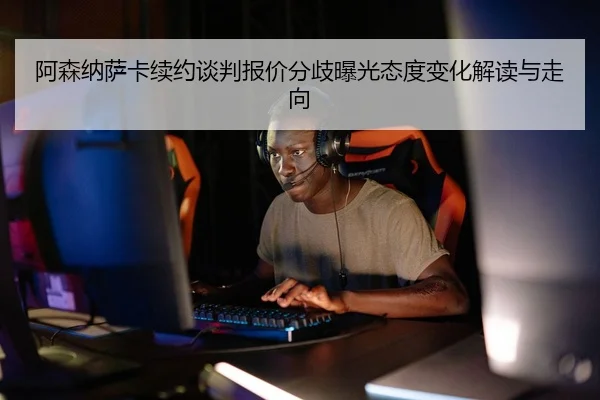 阿森纳萨卡续约谈判报价分歧曝光态度变化解读与走向